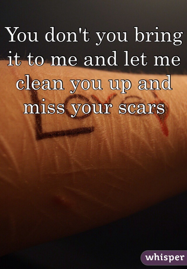 You don't you bring it to me and let me clean you up and miss your scars