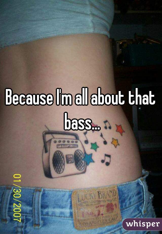 Because I'm all about that bass...