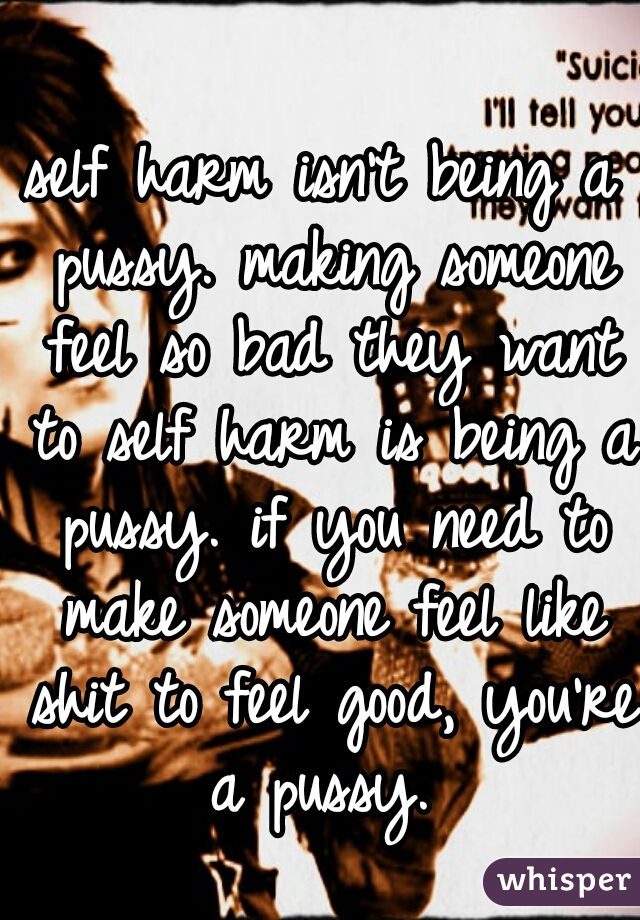 self harm isn't being a pussy. making someone feel so bad they want to self harm is being a pussy. if you need to make someone feel like shit to feel good, you're a pussy. 