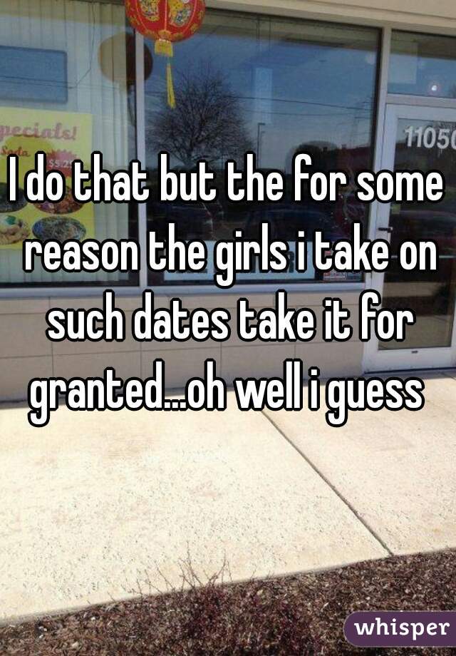 I do that but the for some reason the girls i take on such dates take it for granted...oh well i guess 