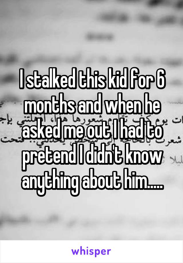 I stalked this kid for 6 months and when he asked me out I had to pretend I didn't know anything about him.....