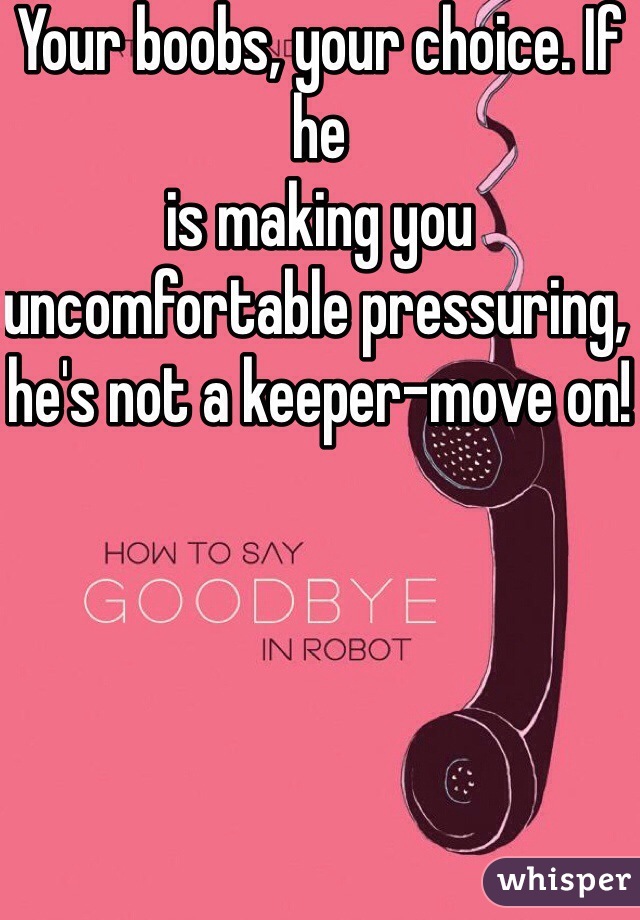 Your boobs, your choice. If he 
is making you uncomfortable pressuring, he's not a keeper-move on!