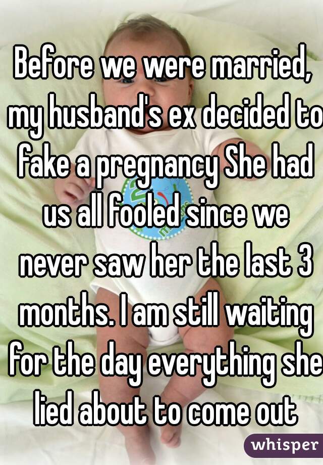 Before we were married, my husband's ex decided to fake a pregnancy She had us all fooled since we never saw her the last 3 months. I am still waiting for the day everything she lied about to come out