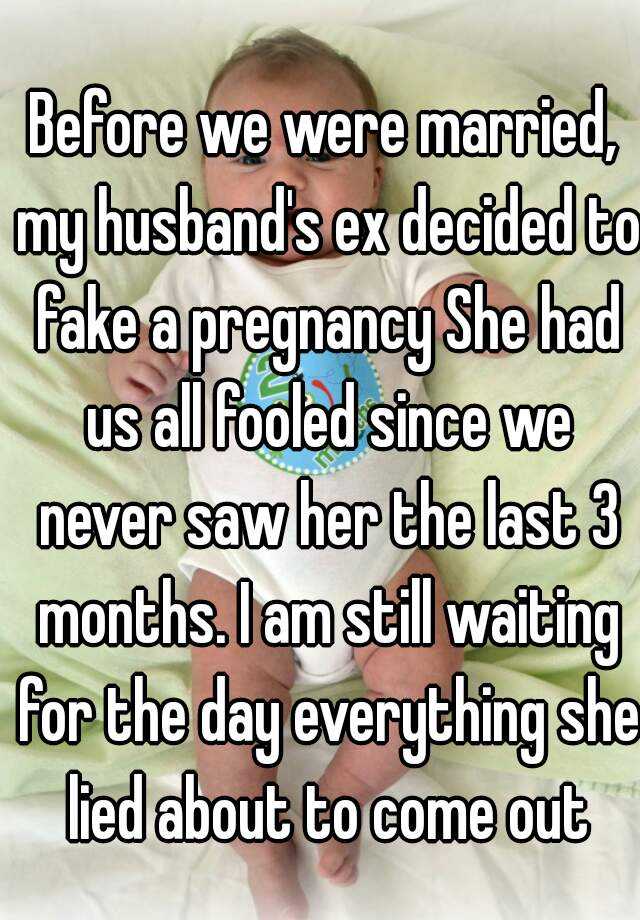 Before we were married, my husband's ex decided to fake a pregnancy She had us all fooled since we never saw her the last 3 months. I am still waiting for the day everything she lied about to come out