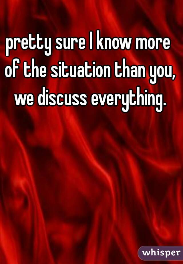 pretty sure I know more of the situation than you, we discuss everything.