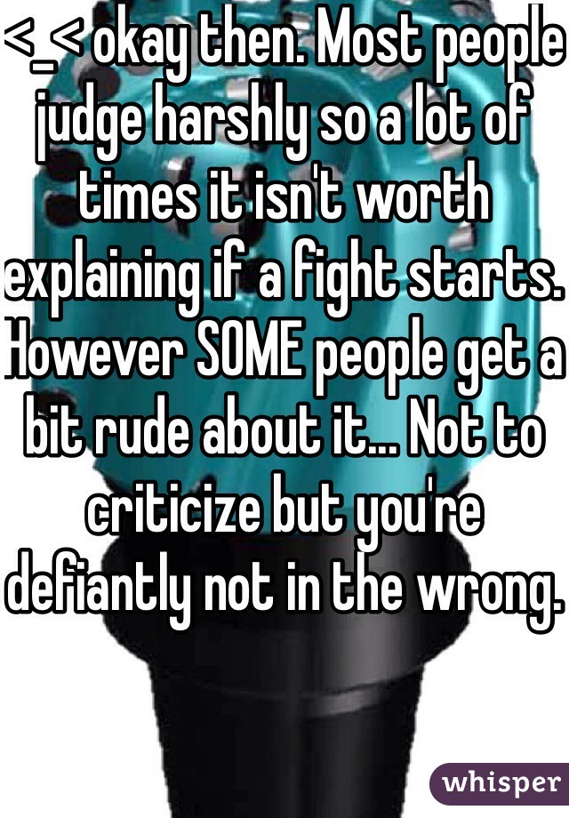 <_< okay then. Most people judge harshly so a lot of times it isn't worth explaining if a fight starts. However SOME people get a bit rude about it... Not to criticize but you're defiantly not in the wrong.
