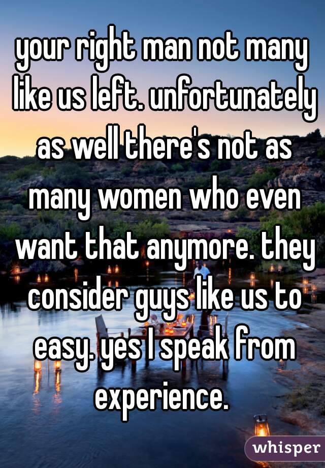 your right man not many like us left. unfortunately as well there's not as many women who even want that anymore. they consider guys like us to easy. yes I speak from experience. 