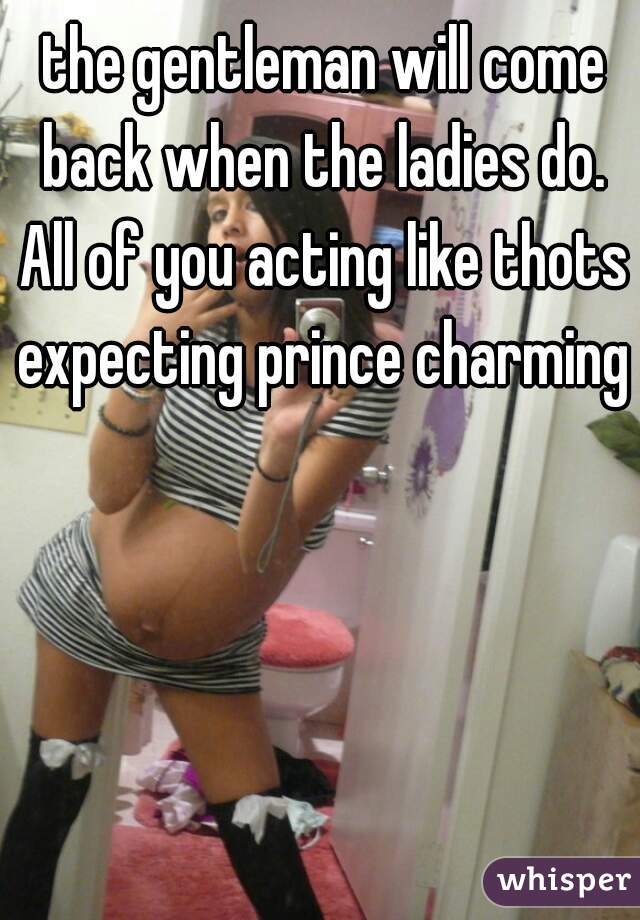 the gentleman will come back when the ladies do. 



All of you acting like thots expecting prince charming 