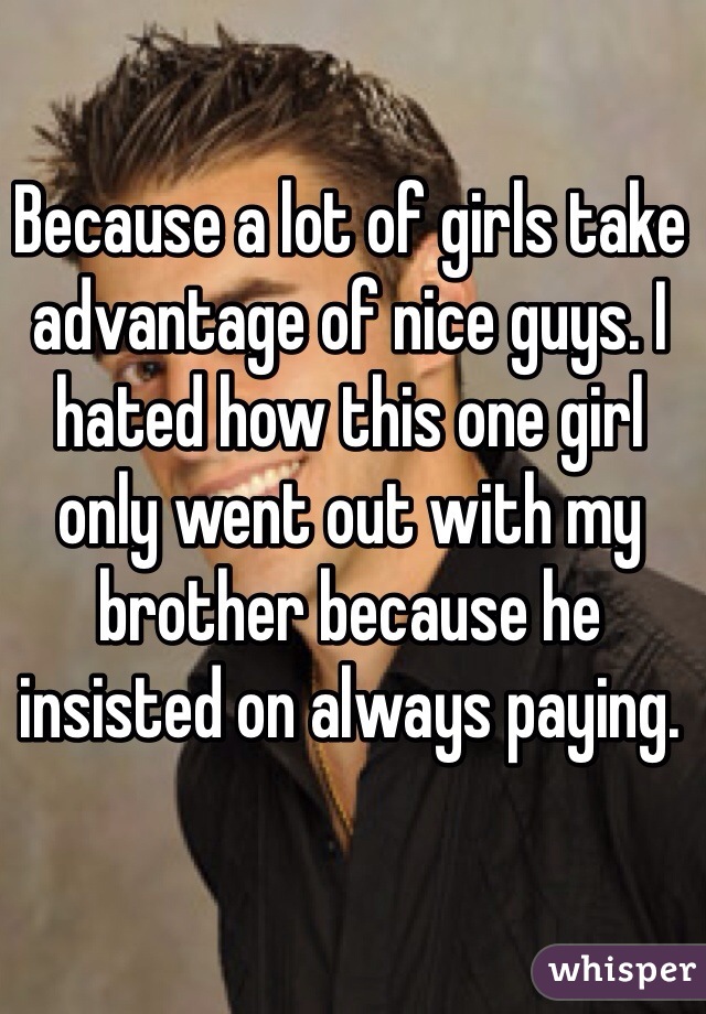 Because a lot of girls take advantage of nice guys. I hated how this one girl only went out with my brother because he insisted on always paying.