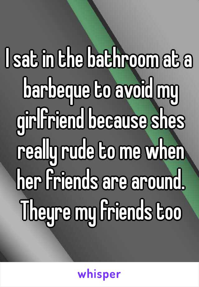 I sat in the bathroom at a barbeque to avoid my girlfriend because shes really rude to me when her friends are around. Theyre my friends too