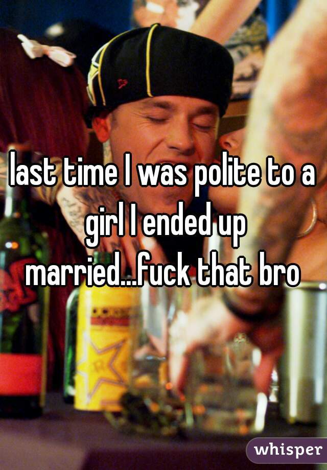 last time I was polite to a girl I ended up married...fuck that bro 