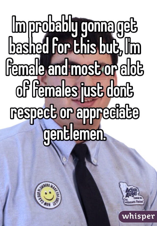 Im probably gonna get bashed for this but, I'm female and most or alot of females just dont respect or appreciate gentlemen.