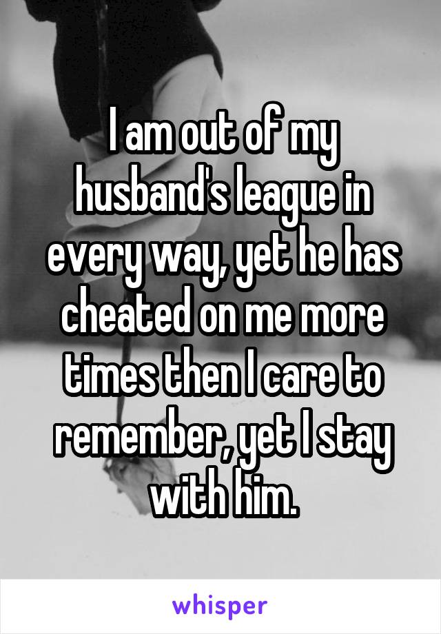 I am out of my husband's league in every way, yet he has cheated on me more times then I care to remember, yet I stay with him.