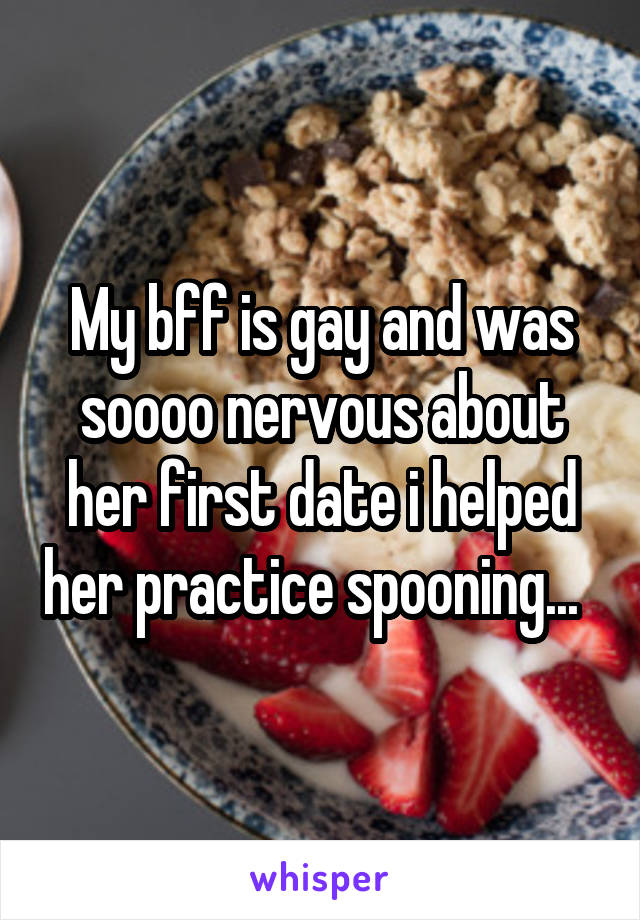 My bff is gay and was soooo nervous about her first date i helped her practice spooning...  
