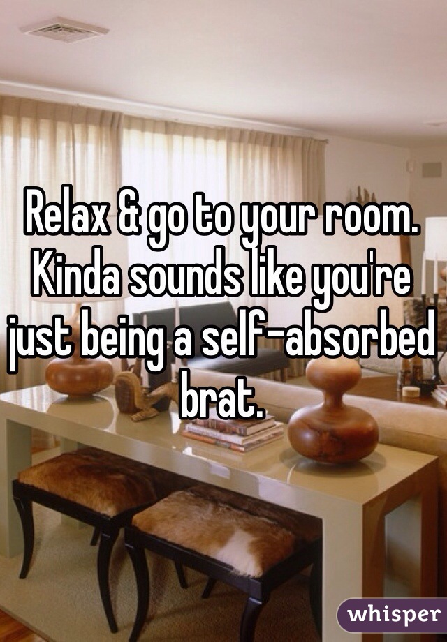 Relax & go to your room.
Kinda sounds like you're just being a self-absorbed brat. 