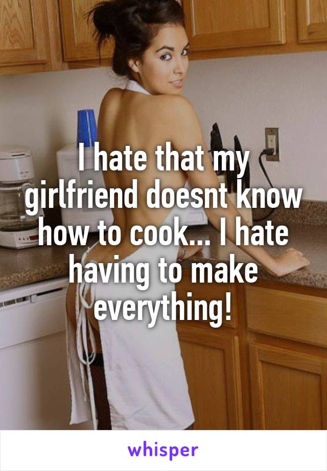 I hate that my girlfriend doesnt know how to cook... I hate having to make everything!