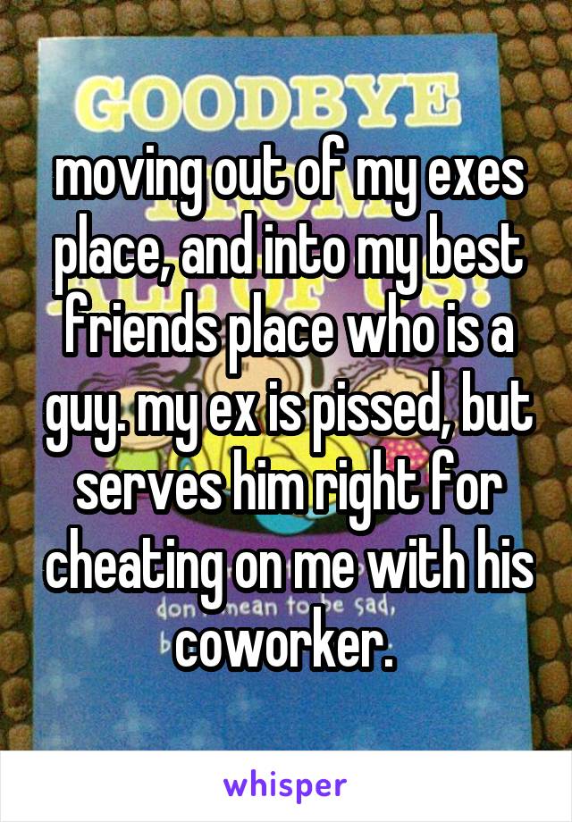moving out of my exes place, and into my best friends place who is a guy. my ex is pissed, but serves him right for cheating on me with his coworker. 
