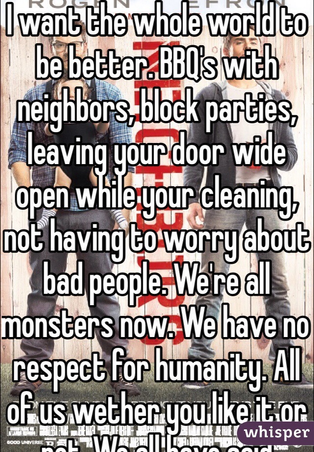 I want the whole world to be better. BBQ's with neighbors, block parties, leaving your door wide open while your cleaning, not having to worry about bad people. We're all monsters now. We have no respect for humanity. All of us wether you like it or not. We all have said something mean to hurt people. It's not cool. We have to stop and go back to the way it was like in the 40's. Please.  