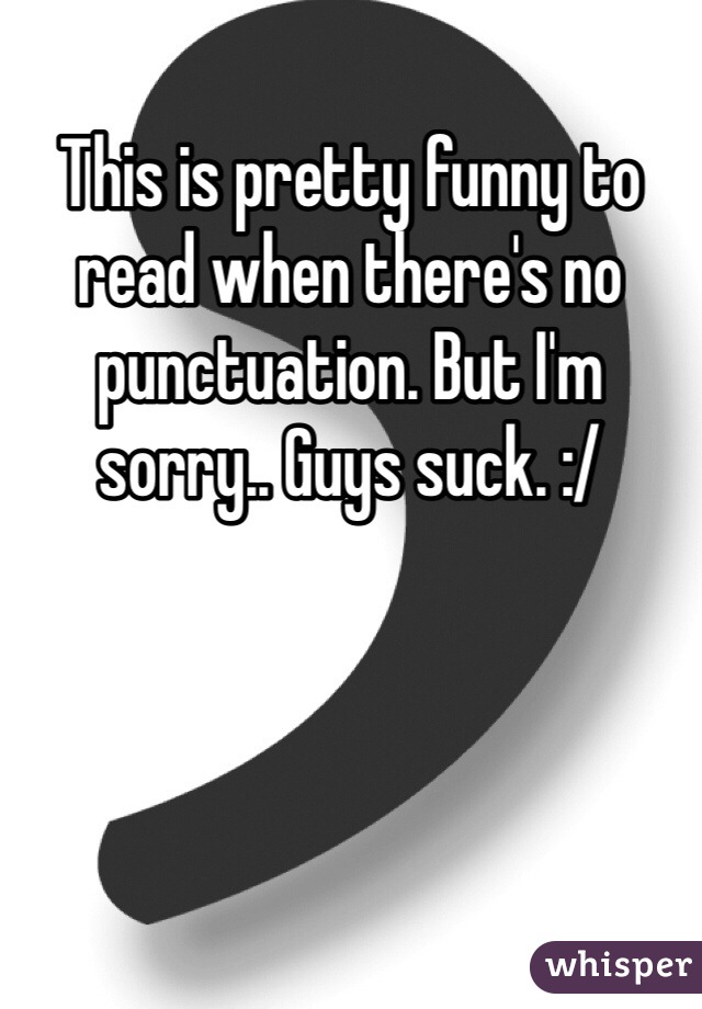 This is pretty funny to read when there's no punctuation. But I'm sorry.. Guys suck. :/