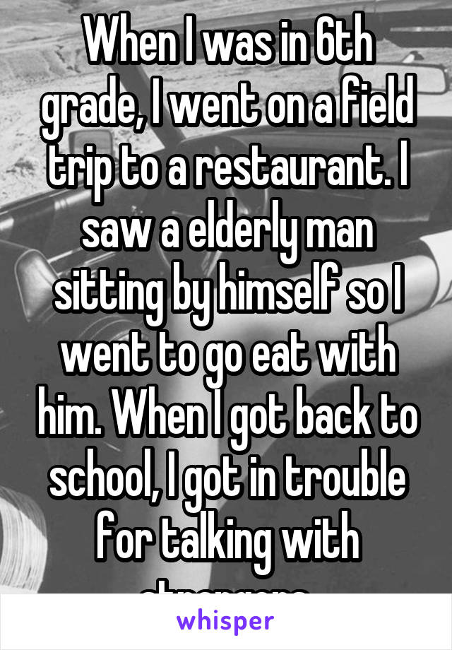 When I was in 6th grade, I went on a field trip to a restaurant. I saw a elderly man sitting by himself so I went to go eat with him. When I got back to school, I got in trouble for talking with strangers.