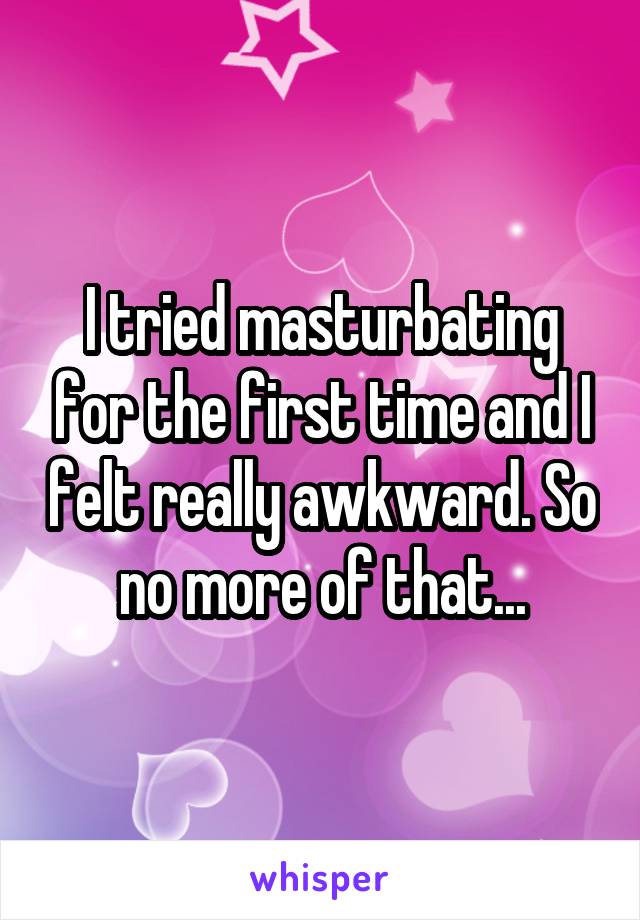 I tried masturbating for the first time and I felt really awkward. So no more of that...