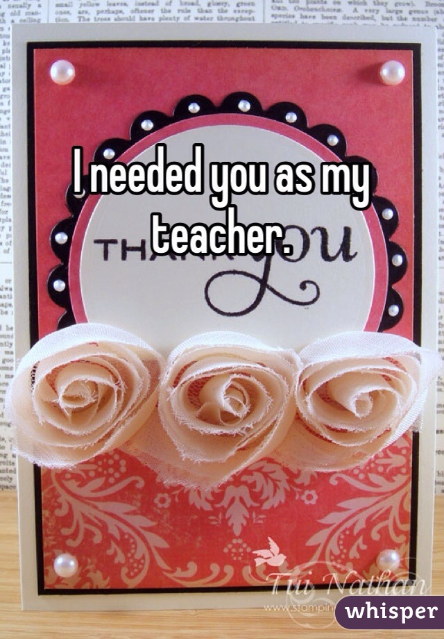 I needed you as my teacher. 