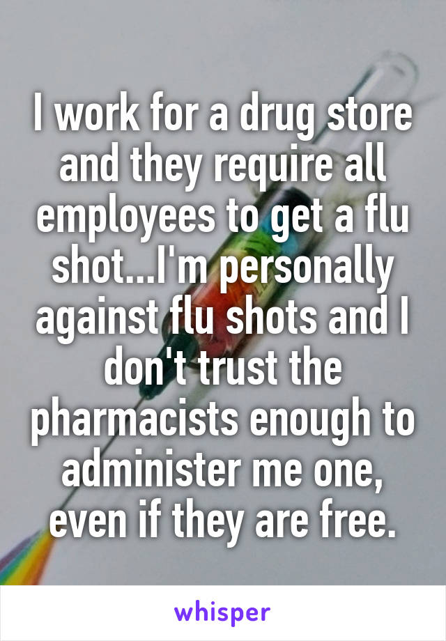 I work for a drug store and they require all employees to get a flu shot...I'm personally against flu shots and I don't trust the pharmacists enough to administer me one, even if they are free.