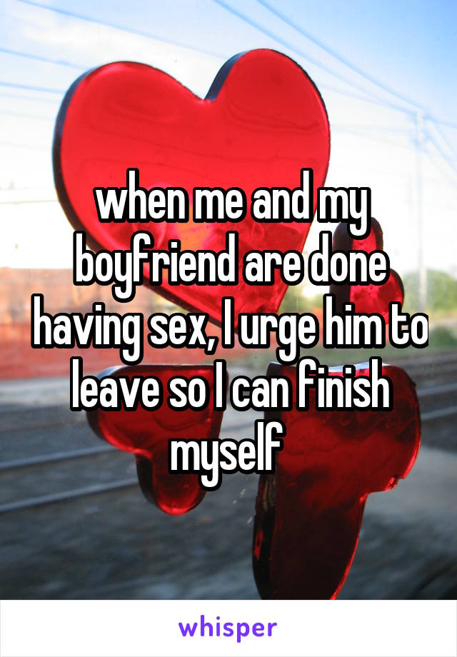 when me and my boyfriend are done having sex, I urge him to leave so I can finish myself 