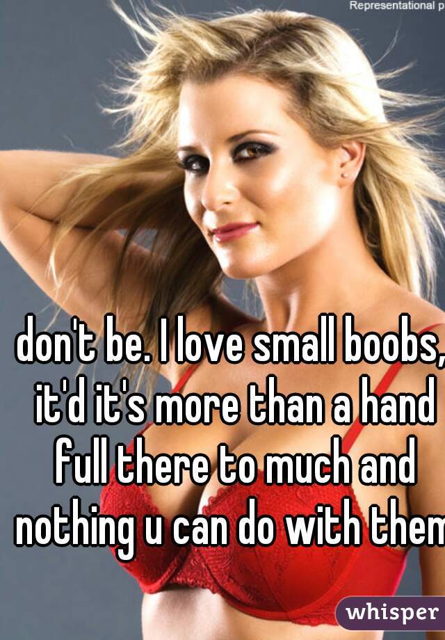 don't be. I love small boobs, it'd it's more than a hand full there to much and nothing u can do with them 