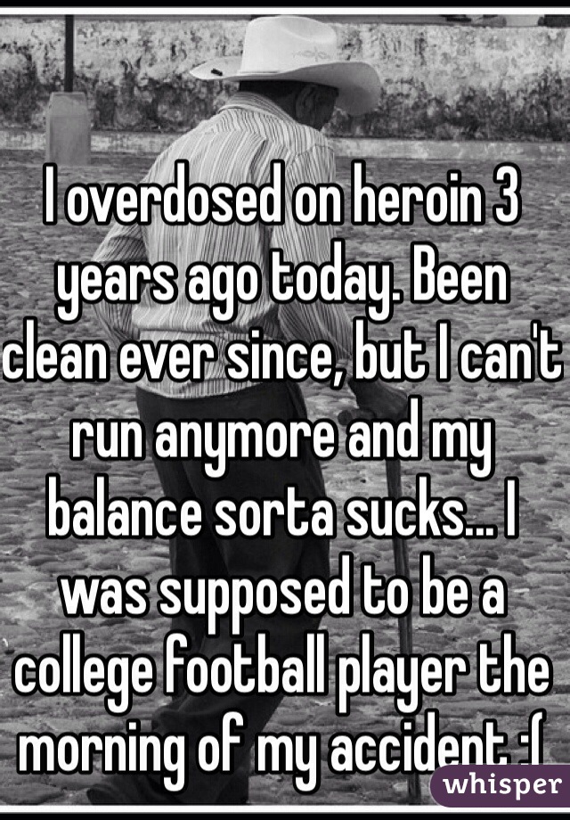 I overdosed on heroin 3 years ago today. Been clean ever since, but I can't run anymore and my balance sorta sucks... I was supposed to be a college football player the morning of my accident :(