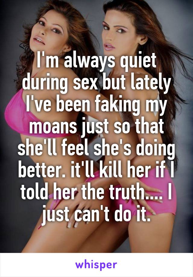 I'm always quiet during sex but lately I've been faking my moans just so that she'll feel she's doing better. it'll kill her if I told her the truth.... I just can't do it.