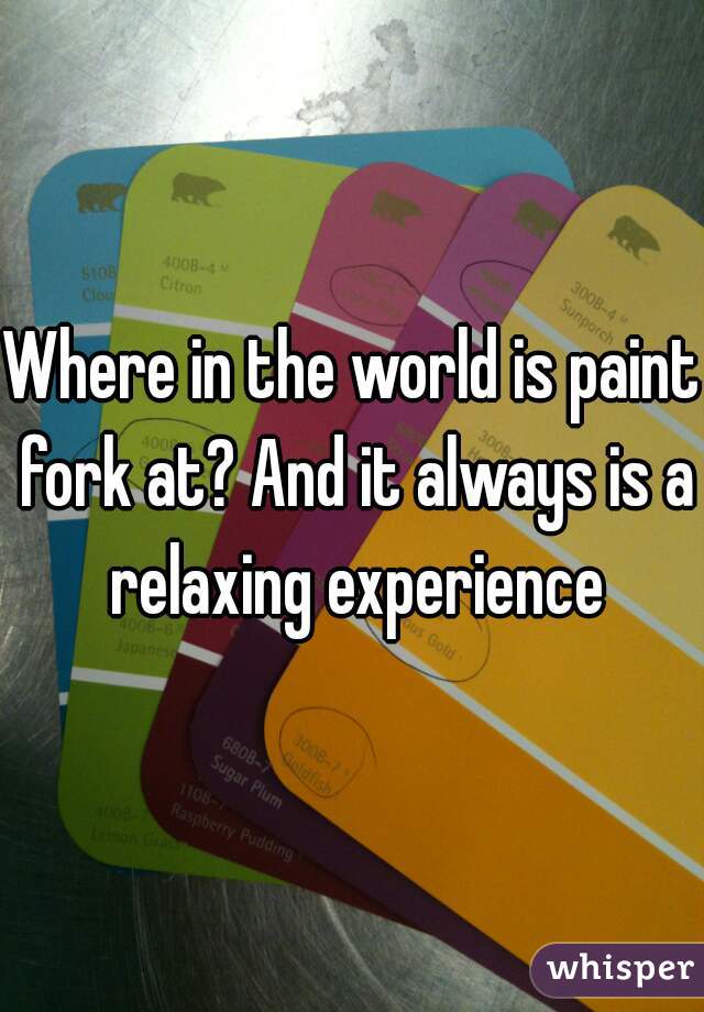 Where in the world is paint fork at? And it always is a relaxing experience