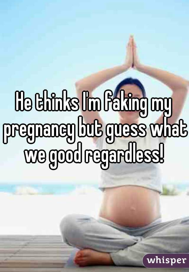 He thinks I'm faking my pregnancy but guess what we good regardless! 