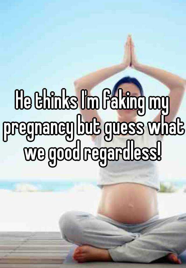 He thinks I'm faking my pregnancy but guess what we good regardless! 