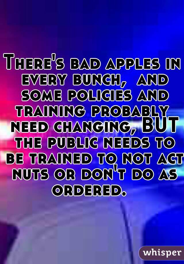 There's bad apples in every bunch,  and some policies and training probably  need changing, BUT the public needs to be trained to not act nuts or don't do as ordered.  