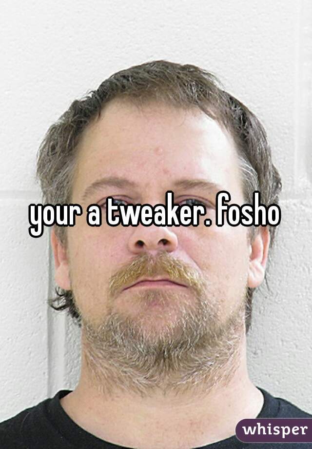 your a tweaker. fosho