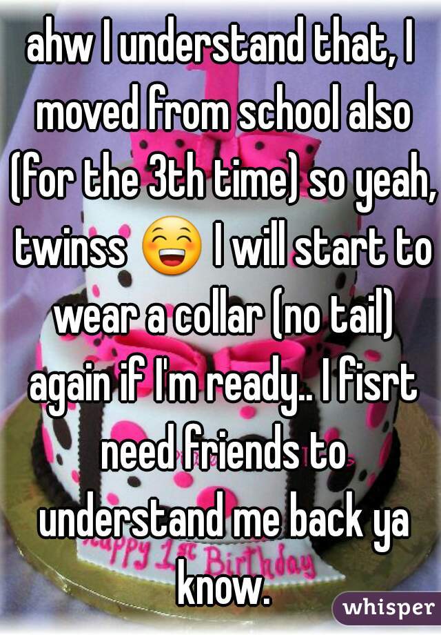 ahw I understand that, I moved from school also (for the 3th time) so yeah, twinss 😁 I will start to wear a collar (no tail) again if I'm ready.. I fisrt need friends to understand me back ya know.