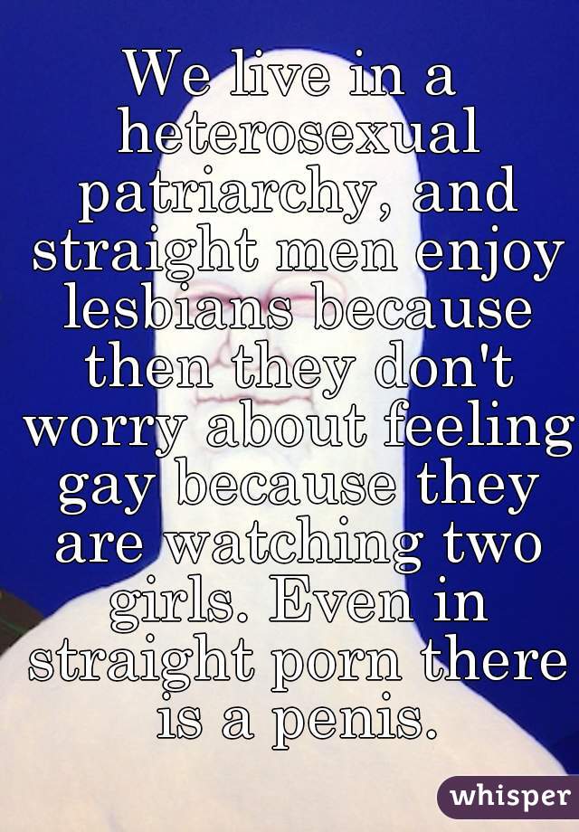 We live in a heterosexual patriarchy, and straight men enjoy lesbians because then they don't worry about feeling gay because they are watching two girls. Even in straight porn there is a penis.