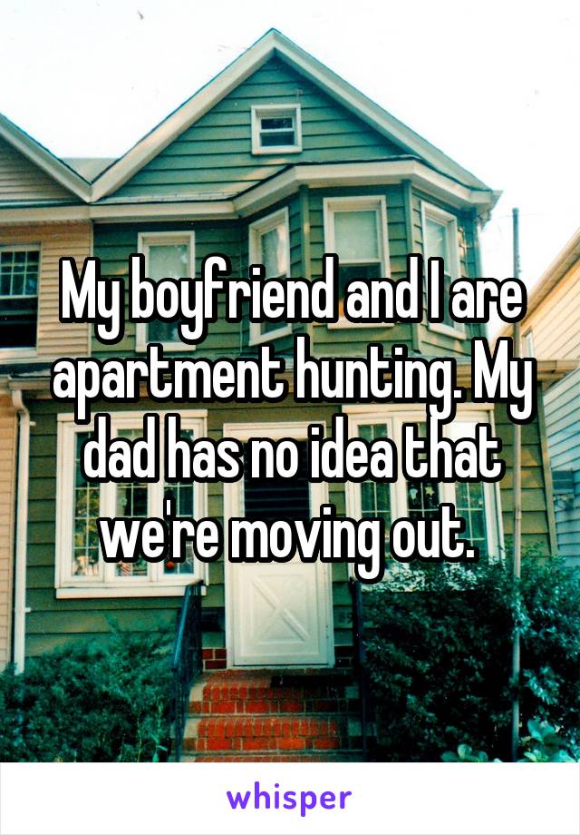 My boyfriend and I are apartment hunting. My dad has no idea that we're moving out. 