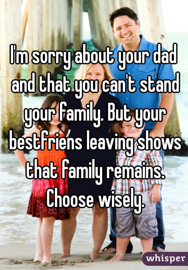 I'm sorry about your dad and that you can't stand your family. But your bestfriens leaving shows that family remains. Choose wisely.