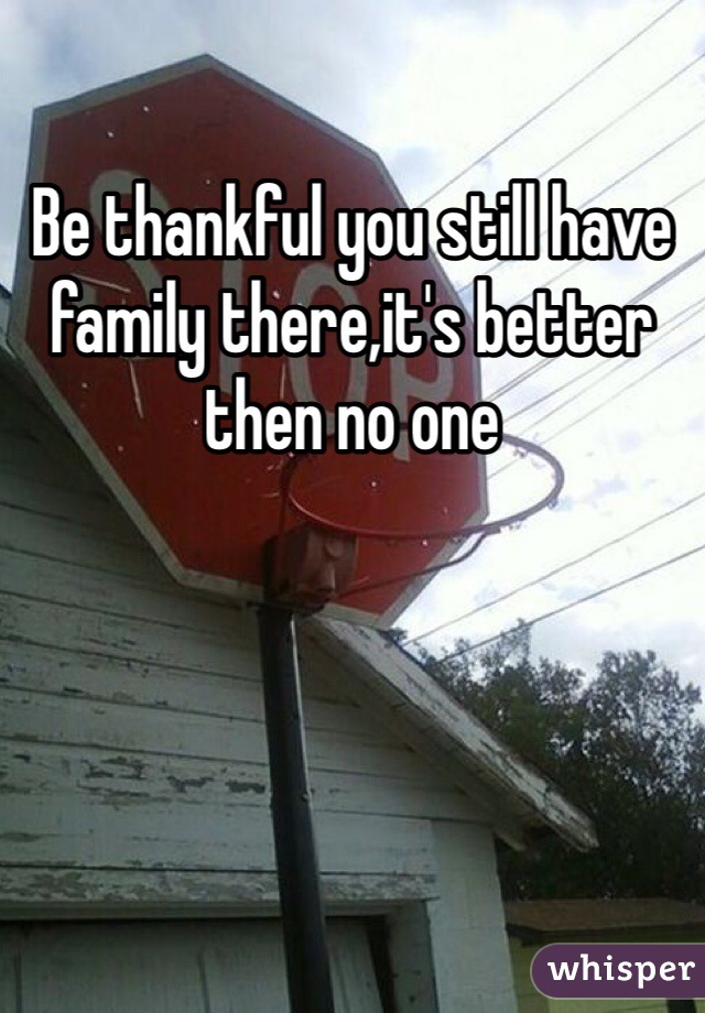 Be thankful you still have family there,it's better then no one