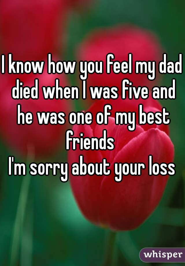 I know how you feel my dad died when I was five and he was one of my best friends  

I'm sorry about your loss