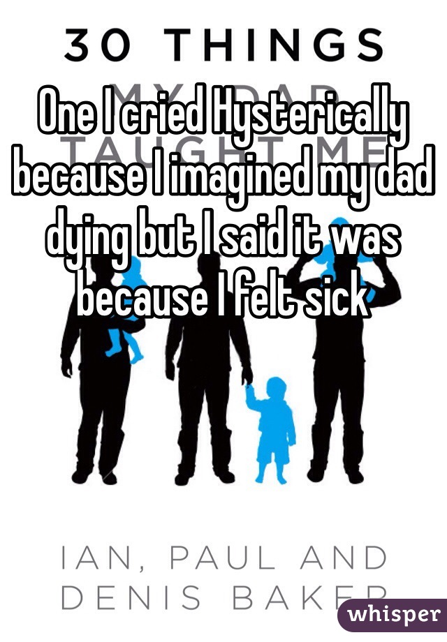 One I cried Hysterically because I imagined my dad dying but I said it was because I felt sick