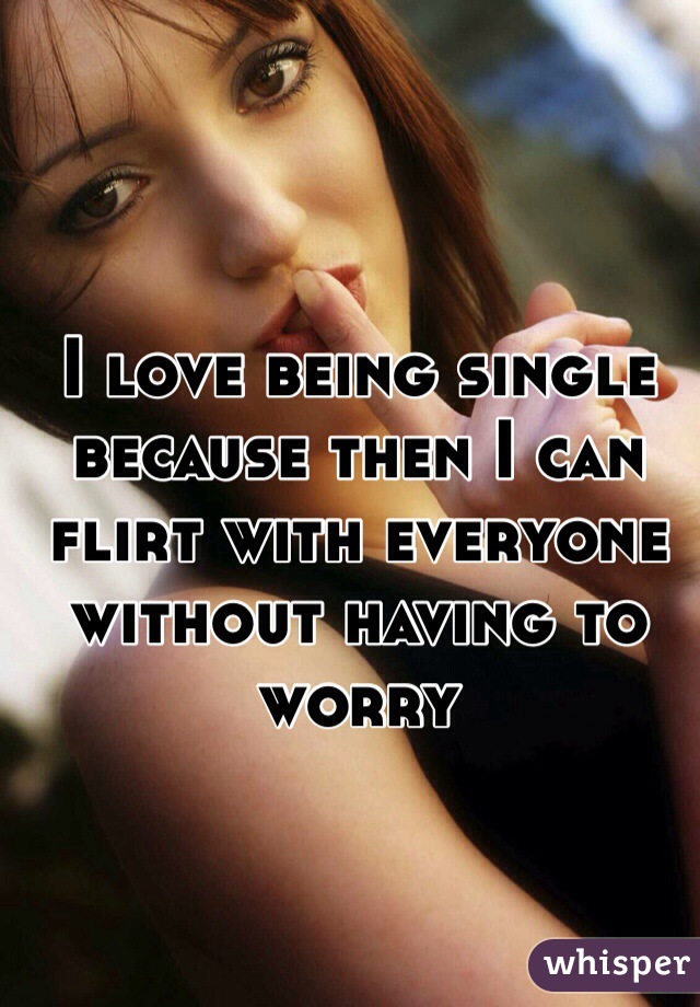 I love being single because then I can flirt with everyone without having to worry 