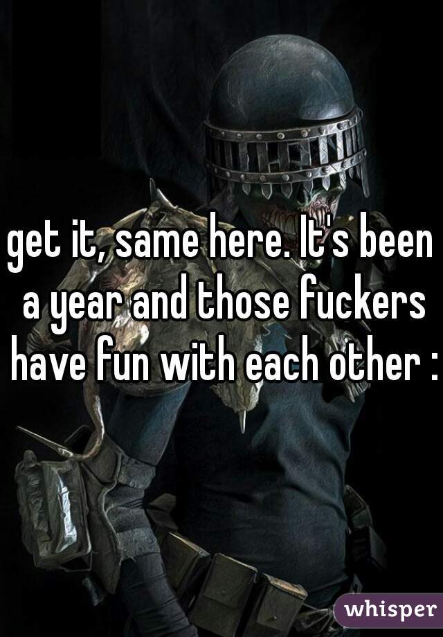 get it, same here. It's been a year and those fuckers have fun with each other :(
