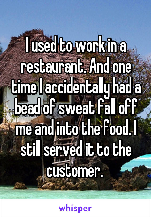 I used to work in a restaurant. And one time I accidentally had a bead of sweat fall off me and into the food. I still served it to the customer. 