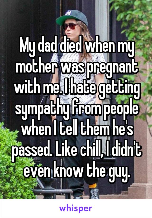 My dad died when my mother was pregnant with me. I hate getting sympathy from people when I tell them he's passed. Like chill, I didn't even know the guy.