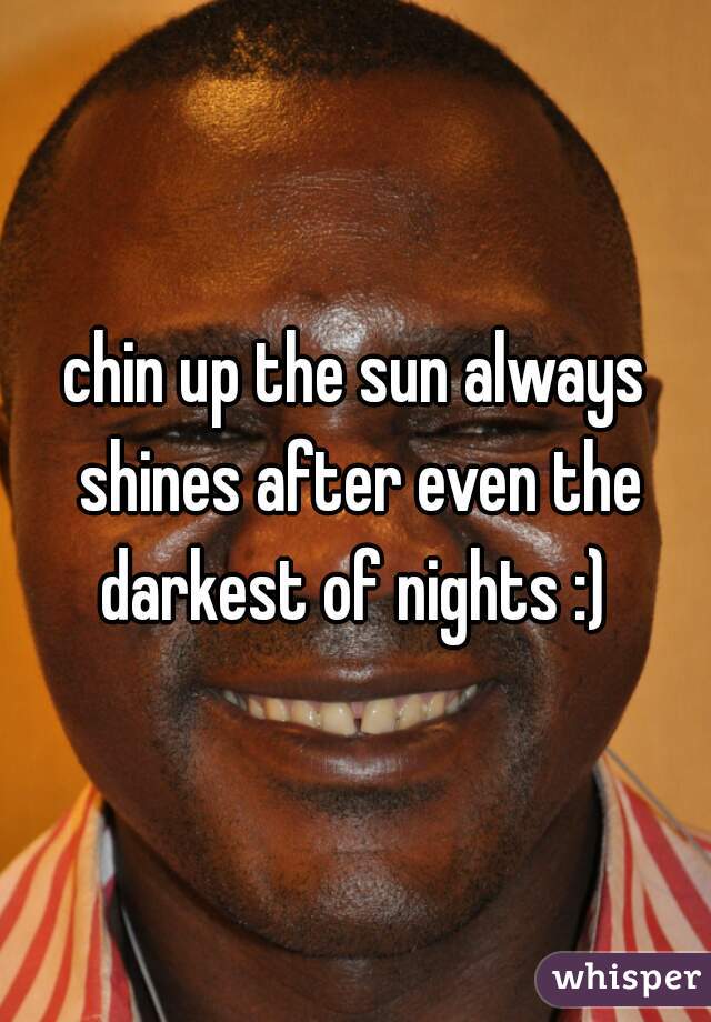 chin up the sun always shines after even the darkest of nights :) 