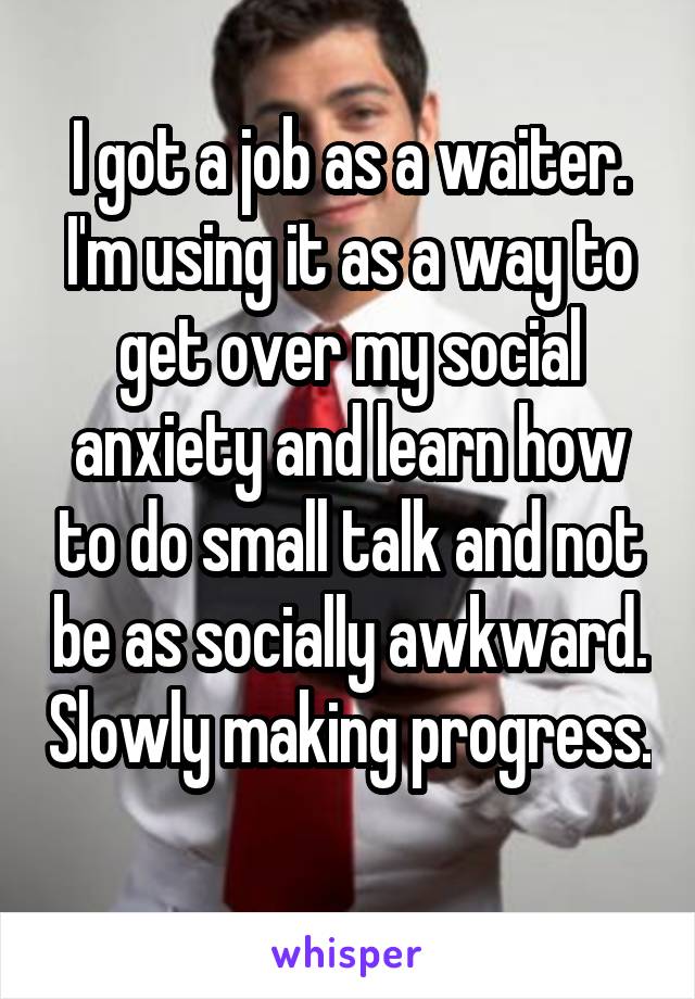 I got a job as a waiter. I'm using it as a way to get over my social anxiety and learn how to do small talk and not be as socially awkward. Slowly making progress. 