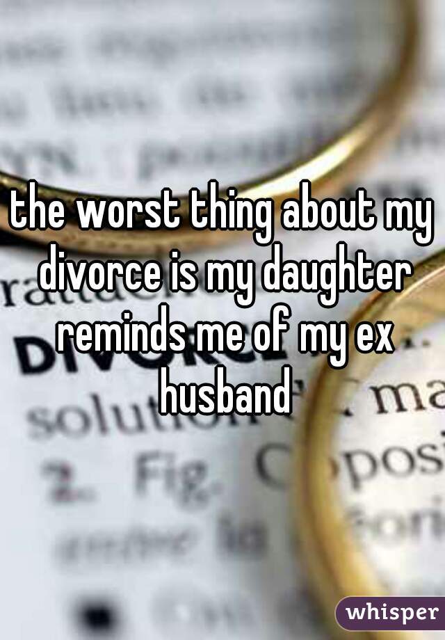 the worst thing about my divorce is my daughter reminds me of my ex husband
